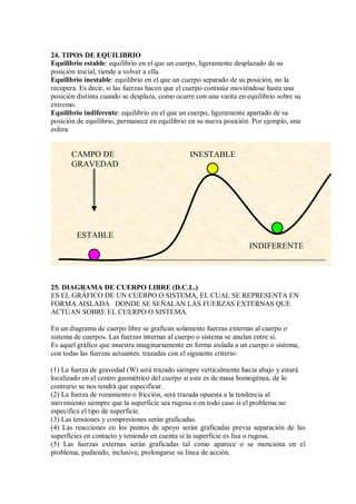 24. TIPOS DE EQUILIBRIO
Equilibrio estable: equilibrio en el que un cuerpo, ligeramente desplazado de su
posición inicial, tiende a volver a ella.
Equilibrio inestable: equilibrio en el que un cuerpo separado de su posición, no la
recupera. Es decir, si las fuerzas hacen que el cuerpo continúe moviéndose hasta una
posición distinta cuando se desplaza, como ocurre con una varita en equilibrio sobre su
extremo.
Equilibrio indiferente: equilibrio en el que un cuerpo, ligeramente apartado de su
posición de equilibrio, permanece en equilibrio en su nueva posición. Por ejemplo, una
esfera
25. DIAGRAMA DE CUERPO LIBRE (D.C.L.)
ES EL GRÁFICO DE UN CUERPO O SISTEMA, EL CUAL SE REPRESENTA EN
FORMA AISLADA DONDE SE SEÑALAN LAS FUERZAS EXTERNAS QUE
ACTÚAN SOBRE EL CUERPO O SISTEMA.
En un diagrama de cuerpo libre se grafican solamente fuerzas externas al cuerpo o
sistema de cuerpos. Las fuerzas internas al cuerpo o sistema se anulan entre si.
Es aquel gráfico que muestra imaginariamente en forma aislada a un cuerpo o sistema,
con todas las fuerzas actuantes, trazadas con el siguiente criterio:
(1) La fuerza de gravedad (W) será trazado siempre verticalmente hacia abajo y estará
localizado en el centro geométrico del cuerpo si este es de masa homogénea, de lo
contrario se nos tendrá que especificar.
(2) La fuerza de rozamiento o fricción, será trazada opuesta a la tendencia al
movimiento siempre que la superficie sea rugosa o en todo caso si el problema no
especifica el tipo de superficie.
(3) Las tensiones y compresiones serán graficadas.
(4) Las reacciones en los puntos de apoyo serán graficadas previa separación de las
superficies en contacto y teniendo en cuenta si la superficie es lisa o rugosa.
(5) Las fuerzas externas serán graficadas tal como aparece o se menciona en el
problema, pudiendo, inclusive, prolongarse su línea de acción.
ESTABLE
INESTABLE
INDIFERENTE
CAMPO DE
GRAVEDAD
 