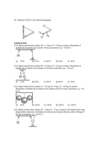 03.- Realizar el D.C.L de la barra homogénea
EJERCICIOS
1. La figura muestra dos cuerpos W = 1,5 kg y P = 3,5 kg, en reposo. Determine el
módulo de la tensión en la cuerda. No hay rozamiento. (g = 10 m/s2
)
W
P
A) 10 N B) 15 N C) 40 N D) 45 N E) 50 N
2. La figura muestra dos cuerpos W = 6,5 kg y P = 3,5 kg, en reposo. Determine el
módulo de la tensión en la cuerda (1). No hay rozamiento. (g = 10 m/s2
)
P
W
(1)
A) 10 N B) 20 N C) 30 N D) 40 N E) 50 N
3. La figura muestra tres cuerpos A = 4,5 kg, B = 6 kg y C = 4,5 kg, en reposo.
Determine el módulo de la tensión en la cuerda vertical. No hay rozamiento. (g = 10
m/s2
)
A
B
C
A) 60 N B) 120 N C) 130 N D) 140 N E) 150 N
4. La figura muestra dos cuerpos W = 2 kg y P = 7 kg, en reposo. Si la polea tiene masa
despreciable, determine el módulo de la fuerza de reacción del piso sobre el bloque P.
No hay rozamiento. (g = 10 m/s2
)
W
P
 