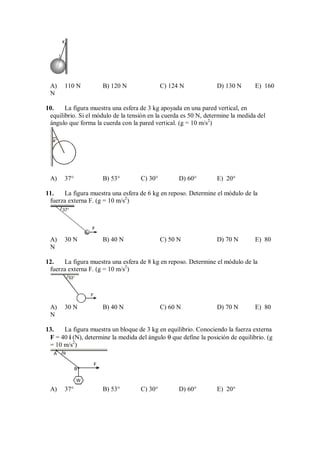 K
J
A) 110 N B) 120 N C) 124 N D) 130 N E) 160
N
10. La figura muestra una esfera de 3 kg apoyada en una pared vertical, en
equilibrio. Si el módulo de la tensión en la cuerda es 50 N, determine la medida del
ángulo que forma la cuerda con la pared vertical. (g = 10 m/s2
)
a°
A) 37° B) 53° C) 30° D) 60° E) 20°
11. La figura muestra una esfera de 6 kg en reposo. Determine el módulo de la
fuerza externa F. (g = 10 m/s2
)
37°
F
A) 30 N B) 40 N C) 50 N D) 70 N E) 80
N
12. La figura muestra una esfera de 8 kg en reposo. Determine el módulo de la
fuerza externa F. (g = 10 m/s2
)
F
53°
A) 30 N B) 40 N C) 60 N D) 70 N E) 80
N
13. La figura muestra un bloque de 3 kg en equilibrio. Conociendo la fuerza externa
F = 40 i (N), determine la medida del ángulo θ que define la posición de equilibrio. (g
= 10 m/s2
)
A
B
W
F
θ
A) 37° B) 53° C) 30° D) 60° E) 20°
 