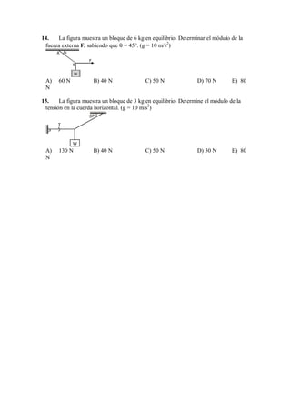 14. La figura muestra un bloque de 6 kg en equilibrio. Determinar el módulo de la
fuerza externa F, sabiendo que θ = 45°. (g = 10 m/s2
)
F
W
B
A θ
A) 60 N B) 40 N C) 50 N D) 70 N E) 80
N
15. La figura muestra un bloque de 3 kg en equilibrio. Determine el módulo de la
tensión en la cuerda horizontal. (g = 10 m/s2
)
T
W
37°
A) 130 N B) 40 N C) 50 N D) 30 N E) 80
N
 