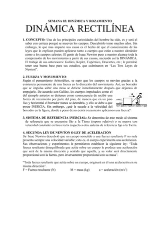 SEMANA 03: DINÁMICA Y ROZAMIENTO
DINÁMICA RECTILÍNEA
1. CONCEPTO: Una de las principales curiosidades del hombre ha sido, es y será el
saber con certeza porqué se mueven los cuerpos. Descubrirlo tomo muchos años. Sin
embargo, lo que mas impacto nos causa es el hecho de que el conocimiento de las
leyes que lo explican pueden aplicarse tanto a cuerpos que están a nuestro alrededor
como a los cuerpos celestes. El genio de Isaac Newton puso a nuestro alcance toda la
comprensión de los movimientos a partir de sus causas, naciendo así la DINÁMICA.
El trabajo de sus antecesores: Galileo, Kepler, Copérnico, Descartes, etc.; le permitió
tener una buena base para sus estudios, que culminaron en “Las Tres Leyes de
Newton”.
2. FUERZA Y MOVIMIENTO:
Según el pensamiento Aristotélico, se supo que los cuerpos se movían gracias a la
existencia permanente de una fuerza en la dirección del movimiento. Así, un borrador
que se impulsa sobre una mesa se detiene inmediatamente después que dejamos de
empujarlo. De acuerdo con Galileo, los cuerpos impulsados como el
del ejemplo anterior se detienen como consecuencia de recibir una
fuerza de rozamiento por parte del piso, de manera que en un piso
liso y horizontal el borrador nunca se detendría, y ello se debe a que
posee INERCIA. Sin embargo, ¿qué le sucede a la velocidad del
borrador en la figura, donde a pesar de no existir rozamiento aplicamos una fuerza?
3. SISTEMA DE REFERENCIA INERCIAL: Se denomina de este modo al sistema
de referencia que se encuentra fijo a la Tierra (reposo relativo) o se mueve con
velocidad constante en linea recta respecto a otro sistema de referencia fijo a la Tierra.
4. SEGUNDA LEY DE NEWTON O LEY DE ACELERACIÓN
Sir Isaac Newton descubrió que un cuerpo sometido a una fuerza resultante F no nula
presenta siempre una velocidad variable; esto es, el cuerpo experimenta una aceleración.
Sus observaciones y experimentos le permitieron establecer la siguiente ley: “Toda
fuerza resultante desequilibrada que actúe sobre un cuerpo le produce una aceleración
que será de la misma dirección y sentido que aquella, y su valor será directamente
proporcional con la fuerza, pero inversamente proporcional con su masa”.
“Toda fuerza resultante que actúa sobre un cuerpo, originará en él una aceleración en su
misma dirección”.
F = Fuerza resultante (N) M = masa (kg) a = aceleración (m/s2
)
 