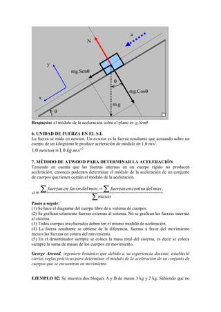 Respuesta: el módulo de la aceleración sobre el plano es g.Senθ
6. UNIDAD DE FUERZA EN EL S.I.
La fuerza se mide en newton. Un newton es la fuerza resultante que actuando sobre un
cuerpo de un kilogramo le produce aceleración de módulo de 1,0 m/s2
.
2
1 0 1 0
, newton , kg.m.s−
−
−
−
=
=
=
=
7. MÉTODO DE ATWOOD PARA DETERMINAR LA ACELERACIÓN
Teniendo en cuenta que las fuerzas internas en un cuerpo rígido no producen
aceleración, entonces podemos determinar el módulo de la aceleración de un conjunto
de cuerpos que tienen común el módulo de la aceleración.
fuerzasen favor del mov. fuerzasencontradel mov.
a
masas
−
−
−
−
=
=
=
=
∑ ∑
∑ ∑
∑ ∑
∑ ∑
∑
∑
∑
∑
Pasos a seguir:
(1) Se hace el diagrama del cuerpo libre de u sistema de cuerpos.
(2) Se grafican solamente fuerzas externas al sistema. No se grafican las fuerzas internas
al sistema.
(3) Todos cuerpos involucrados deben ten el mismo modulo de aceleración.
(4) La fuerza resultante se obtiene de la diferencia, fuerzas a favor del movimiento
menos las fuerzas en contra del movimiento.
(5) En el denominador siempre se coloca la masa total del sistema, es decir se coloca
siempre la suma de masas de los cuerpos en movimiento.
George Atwood, ingeniero británico que debido a su experiencia docente, estableció
ciertas reglas prácticas para determinar el módulo de la aceleración de un conjunto de
cuerpos que se encuentran en movimiento.
EJEMPLO 02: Se muestra dos bloques A y B de masas 3 kg y 2 kg. Sabiendo que no
a
x
y
N
m.g
mg.Cosθ
mg.Senθ
θ
θ
 