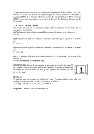 El principio de equivalencia es una continuidad del principio de D’Alambert (fuerza de
inercia). La fuerza de inercia fue propuesto por los físicos franceses D’Alambert y
Lagrange (1850) y el Principio de Equivalencia fue desarrollado por Albert Einstein
(1915) como una proposición que constituye la base del Principio General de la
Relatividad.
11. EL PESO ES RELATIVO:
Un hombre de masa m se encuentra parado sobre una balanza en el interior de un
ascensor en movimiento.
(1) Si el ascensor sube o baja con velocidad constante, la lectura en la balanza es:
P = m.g.
(2) Si el ascensor sube con aceleración constante a (acelerado), la lectura en la balanza
es:
P = m(g + a)
(3) Si el ascensor baja con aceleración constante a (acelerado), la lectura en la balanza
es:
P = m(g - a)
(4) Si el ascensor baja con aceleración constante a = g (acelerado), la lectura en la
balanza es:
P = 0. La lectura en la balanza en nula.
EJEMPLO 01: Dentro de un ascensor se encuentra un hombre de masa 50
kg. Si el ascensor asciende con aceleración 2 j (m/s2
), determine el módulo de
la fuerza de reacción entre el piso y los zapatos del hombre (en N).
( ˆ
10
g j
= −

m/s2
)
Resolución
El ascensor sube acelerando con módulo de 2 m/s2
. Entonces si el ascensor sube con
aceleración constante a (acelerado), la lectura en la balanza es:
P = m(g - a) P = 50(10 + 2)= 600 N
⇒
⇒
⇒
⇒
Respuesta: La lectura en la balanza es 600 N.
 