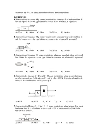 diciembre de 1643, un después del fallecimiento de Galileo Galilei.
EJERCICIOS
1. Se muestra un bloque de 4 kg en movimiento sobre una superficie horizontal lisa. Si
sale del reposo en t = 0 s, ¿qué distancia avanza en los primeros 20 segundos?
4 kg
F = 40 N
A) 20 m B) 200 m C) 2 km D) 20 km E) 200 km
2. Se muestra un bloque de 8 kg en movimiento sobre una superficie horizontal lisa. Si
sale del reposo en t = 0 s, ¿qué distancia avanza en los primeros 10 segundos?
37°
50N
A) 200 m B) 250 m C) 2 km D) 25 km E) 250 km
3. Se muestra un bloque de 3,5 kg en movimiento sobre una superficie plana horizontal
lisa. Si sale del reposo en t = 0 s, ¿qué distancia avanza en los primeros 15 segundos?
60°
3 N
5 N
A) 225 m B) 250 m C) 2 km D) 25 km E) 250 km
4. Se muestra los bloques A = 2 kg y B = 8 kg, en movimiento sobre un superficie que
no ofrece rozamiento. Sabiendo que F1 = 40 N y F2 = 100 N, determine el módulo de
la fuerza de reacción entre los bloques A y B.
A) 42 N B) 52 N C) 62 N D) 32 N E) 22 N
5. Se muestra dos bloques A = 2 kg y B = 3 kg en movimiento sobre la superficie plana
horizontal lisa. Si el módulo de la fuerza es F = 120 N, determine el módulo de la
tensión en la cuerda C.
A B
C F
movimiento
A) 24 N B) 48 N C) 72 N D) 144 N E) 120 N
 