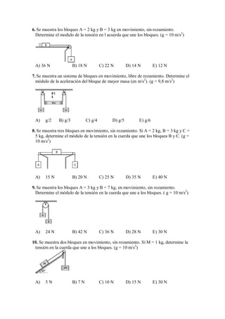 6. Se muestra los bloques A = 2 kg y B = 3 kg en movimiento, sin rozamiento.
Determine el modulo de la tensión en l acuerda que une los bloques. (g = 10 m/s2
)
B
A
A) 36 N B) 18 N C) 22 N D) 14 N E) 12 N
7. Se muestra un sistema de bloques en movimiento, libre de rozamiento. Determine el
módulo de la aceleración del bloque de mayor masa (en m/s2
). (g = 9,8 m/s2
)
m m
4m
g
A) g/2 B) g/3 C) g/4 D) g/5 E) g/6
8. Se muestra tres bloques en movimiento, sin rozamiento. Si A = 2 kg, B = 3 kg y C =
5 kg, determine el módulo de la tensión en la cuerda que une los bloquea B y C. (g =
10 m/s2
)
B
A C
A) 15 N B) 20 N C) 25 N D) 35 N E) 40 N
9. Se muestra los bloques A = 3 kg y B = 7 kg, en movimiento, sin rozamiento.
Determine el módulo de la tensión en la cuerda que une a los bloques. ( g = 10 m/s2
)
A
B
A) 24 N B) 42 N C) 36 N D) 28 N E) 30 N
10. Se muestra dos bloques en movimiento, sin rozamiento. Si M = 1 kg, determine la
tensión en la cuerda que une a los bloques. (g = 10 m/s2
)
30°
2M
M
A) 5 N B) 7 N C) 10 N D) 15 N E) 30 N
 