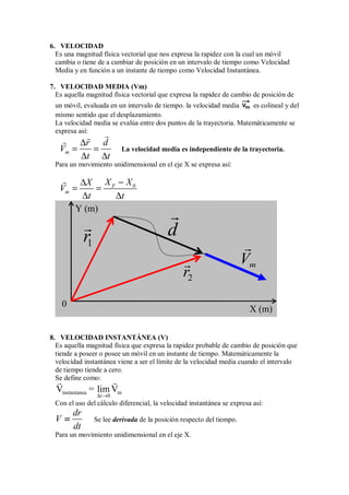 6. VELOCIDAD
Es una magnitud física vectorial que nos expresa la rapidez con la cual un móvil
cambia o tiene de a cambiar de posición en un intervalo de tiempo como Velocidad
Media y en función a un instante de tiempo como Velocidad Instantánea.
7. VELOCIDAD MEDIA (Vm)
Es aquella magnitud física vectorial que expresa la rapidez de cambio de posición de
un móvil, evaluada en un intervalo de tiempo. la velocidad media m
V es colineal y del
mismo sentido que el desplazamiento.
La velocidad media se evalúa entre dos puntos de la trayectoria. Matemáticamente se
expresa así:
m
r d
V
t t


 ∆
= =
∆ ∆
La velocidad media es independiente de la trayectoria.
Para un movimiento unidimensional en el eje X se expresa así:
0
F
m
X X
X
V
t t
 −
∆
= =
∆ ∆
8. VELOCIDAD INSTANTÁNEA (V)
Es aquella magnitud física que expresa la rapidez probable de cambio de posición que
tiende a poseer o posee un móvil en un instante de tiempo. Matemáticamente la
velocidad instantánea viene a ser el límite de la velocidad media cuando el intervalo
de tiempo tiende a cero.
Se define como:
instantanea m
0
V = lim V
t
 
∆ →
Con el uso del cálculo diferencial, la velocidad instantánea se expresa así:
dr
V
dt
=
=
=
= Se lee derivada de la posición respecto del tiempo.
Para un movimiento unidimensional en el eje X.
X (m)
Y (m)
0
1
r
 d

2
r
 m
V

 