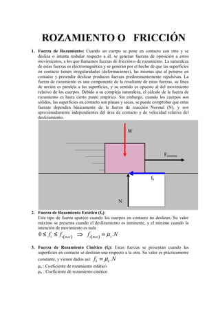 ROZAMIENTO O FRICCIÓN
1. Fuerza de Rozamiento: Cuando un cuerpo se pone en contacto con otro y se
desliza o intenta resbalar respecto a él, se generan fuerzas de oposición a estos
movimientos, a los que llamamos fuerzas de fricción o de rozamiento. La naturaleza
de estas fuerzas es electromagnética y se generan por el hecho de que las superficies
en contacto tienen irregularidades (deformaciones), las mismas que al ponerse en
contacto y pretender deslizar producen fuerzas predominantemente repulsivas. La
fuerza de rozamiento es una componente de la resultante de estas fuerzas, su línea
de acción es paralela a las superficies, y su sentido es opuesto al del movimiento
relativo de los cuerpos. Debido a su compleja naturaleza, el cálculo de la fuerza de
rozamiento es hasta cierto punto empírico. Sin embargo, cuando los cuerpos son
sólidos, las superficies en contacto son planas y secas, se puede comprobar que estas
fuerzas dependen básicamente de la fuerza de reacción Normal (N), y son
aproximadamente independientes del área de contacto y de velocidad relativa del
deslizamiento.
2. Fuerza de Rozamiento Estático (fS):
Este tipo de fuerza aparece cuando los cuerpos en contacto no deslizan. Su valor
máximo se presenta cuando el deslizamiento es inminente, y el mínimo cuando la
intención de movimiento es nula
(
(
(
( )
)
)
) (
(
(
( )
)
)
)
0 s s
s max s max
f f f .N
µ
≤ ≤
≤ ≤
≤ ≤
≤ ≤ ⇒
⇒
⇒
⇒ =
=
=
=
3. Fuerza de Rozamiento Cinético (fk): Estas fuerzas se presentan cuando las
superficies en contacto se deslizan una respecto a la otra. Su valor es prácticamente
constante, y vienen dados así: k k
f .N
µ
=
=
=
=
µs : Coeficiente de rozamiento estático
µk : Coeficiente de rozamiento cinético
N
fk
Fexterna
W
 