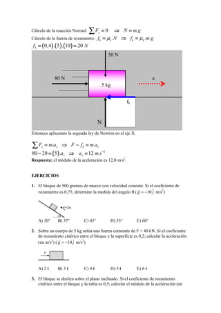 Cálculo de la reacción Normal: 0
y
F N m.g
=
=
=
= ⇒
⇒
⇒
⇒ =
=
=
=
∑
∑
∑
∑
Cálculo de la fuerza de rozamiento: k k k k
f .N f .m.g
µ µ
=
=
=
= ⇒
⇒
⇒
⇒ =
=
=
=
(
(
(
( )
)
)
) (
(
(
( )
)
)
) (
(
(
( )
)
)
)
0 4 5 10 20
k
f , . . N
= =
= =
= =
= =
Entonces aplicamos la segunda ley de Newton en el eje X.
x x k x
F m.a F f m.a
=
=
=
= ⇒
⇒
⇒
⇒ − =
− =
− =
− =
∑
∑
∑
∑
(
(
(
( )
)
)
) 2
80 20 5 12
x x
.a a m.s−
−
−
−
− =
− =
− =
− = ⇒
⇒
⇒
⇒ =
=
=
=
Respuesta: el módulo de la aceleración es 12,0 m/s2
.
EJERCICIOS
1. El bloque de 500 gramos de mueve con velocidad constate. Si el coeficiente de
rozamiento es 0,75; determine la medida del ángulo θ.( ˆ
10
g j
= −

m/s2
)
α
V=Cte.
A) 30° B) 37° C) 45° D) 53° E) 60°
2. Sobre un cuerpo de 5 kg actúa una fuerza constante de F = 40 i N. Si el coeficiente
de rozamiento cinético entre el bloque y la superficie es 0,2; calcular la aceleración
(en m/s2
) ( ˆ
10
g j
= −

m/s2
)
F
A) 2 i B) 3 i C) 4 i D) 5 i E) 6 i
3. El bloque se desliza sobre el plano inclinado. Si el coeficiente de rozamiento
cinético entre el bloque y la tabla es 0,5; calcular el módulo de la aceleración (en
80 N
5 kg
50 N
N
fk
a
 