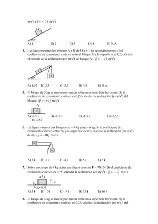 m/s2
) ( ˆ
10
g j
= −

m/s2
)
53°
a
A) 1 B) 2 C) 3 D) 4 E) N.A.
4. L a figura muestra dos bloques A y B de 4 kg y 1 kg respectivamente. Si el
coeficiente de rozamiento cinético entre el bloque A y la superficie es 0,2; calcular
el módulo de la aceleración (en m/s2
) del bloque A. ( ˆ
10
g j
= −

m/s2
)
37°
A
B
A) 1,52 B) 2,4 C) 3,6 D) 4,8 E) N.A.
5. El bloque de 2 kg se mueve por inercia sobre un a superficie horizontal. Si el
coeficiente de rozamiento cinético es 0,65; calcular la aceleración (en m/s2
) del
bloque. ( ˆ
10
g j
= −

m/s2
)
m
a
A) -6,5 i B) -7,5 i C) -8,5 i D) -5,5 i
E) -4,5 i
6. La figura muestra dos bloques m1 = 4 kg y m2 = 6 kg. Si el coeficiente de
rozamiento cinético entre m1 y la superficie es 0,5, calcular la aceleración (en m/s2
)
de m1. ( ˆ
10
g j
= −

m/s2
)
m1
m2
A) 2 i B) 3 i C) 4 i D) 5 i E) 6 i
7. Sobre un cuerpo de 4 kg actúa una fuerza constate F = 70 i N. Si el coeficiente de
rozamiento cinético es 0,75, calcular la aceleración (en m/s2
). ( ˆ
10
g j
= −

m/s2
)
F
a
µk = 0,75
A) 5 i B) 10 i C) 14 i D) 15 i E) 16 i
8. El bloque de 4 kg se mueve por inercia sobre un a superficie horizontal. Si el
coeficiente de rozamiento cinético es 0,35; calcular la aceleración (en m/s2
) del
 