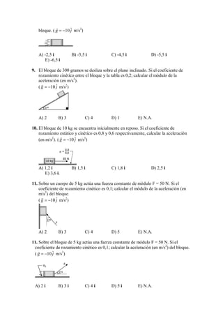 bloque. ( ˆ
10
g j
= −

m/s2
)
A) -2,5 i B) -3,5 i C) -4,5 i D) -5,5 i
E) -6,5 i
9. El bloque de 300 gramos se desliza sobre el plano inclinado. Si el coeficiente de
rozamiento cinético entre el bloque y la tabla es 0,2; calcular el módulo de la
aceleración (en m/s2
).
( ˆ
10
g j
= −

m/s2
)
37°
A) 2 B) 3 C) 4 D) 1 E) N.A.
10. El bloque de 10 kg se encuentra inicialmente en reposo. Si el coeficiente de
rozamiento estático y cinético es 0,8 y 0,6 respectivamente, calcular la aceleración
(en m/s2
). ( ˆ
10
g j
= −

m/s2
)
85 N
10 kg
0,8
0,6
µ =
A) 1,2 i B) 1,5 i C) 1,8 i D) 2,5 i
E) 3,6 i.
11. Sobre un cuerpo de 5 kg actúa una fuerza constante de módulo F = 50 N. Si el
coeficiente de rozamiento cinético es 0,1; calcular el módulo de la aceleración (en
m/s2
) del bloque.
( ˆ
10
g j
= −

m/s2
)
37°
F
A) 2 B) 3 C) 4 D) 5 E) N.A.
11. Sobre el bloque de 5 kg actúa una fuerza constante de módulo F = 50 N. Si el
coeficiente de rozamiento cinético es 0,1; calcular la aceleración (en m/s2
) del bloque.
( ˆ
10
g j
= −

m/s2
)
37°
F
µk
A) 2 i B) 3 i C) 4 i D) 5 i E) N.A.
 