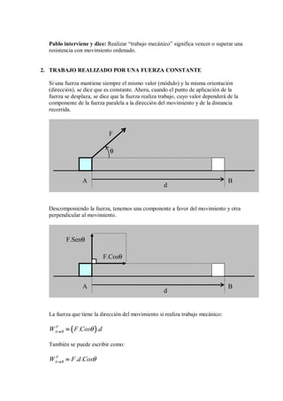 Pablo interviene y dice: Realizar “trabajo mecánico” significa vencer o superar una
resistencia con movimiento ordenado.
2. TRABAJO REALIZADO POR UNA FUERZA CONSTANTE
Si una fuerza mantiene siempre el mismo valor (módulo) y la misma orientación
(dirección), se dice que es constante. Ahora, cuando el punto de aplicación de la
fuerza se desplaza, se dice que la fuerza realiza trabajo, cuyo valor dependerá de la
componente de la fuerza paralela a la dirección del movimiento y de la distancia
recorrida.
Descomponiendo la fuerza, tenemos una componente a favor del movimiento y otra
perpendicular al movimiento.
La fuerza que tiene la dirección del movimiento si realiza trabajo mecánico:
(
(
(
( )
)
)
)
F
A B
W F.Cos .d
θ
→
→
→
→ =
=
=
=
También se puede escribir como:
F
A B
W F.d.Cosθ
→
→
→
→ =
=
=
=
F.Senθ
d
A B
F.Cosθ
F
θ
d
A B
 