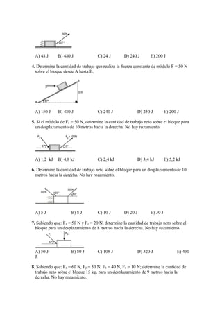 37°
50N
A) 48 J B) 480 J C) 24 J D) 240 J E) 200 J
4. Determine la cantidad de trabajo que realiza la fuerza constante de módulo F = 50 N
sobre el bloque desde A hasta B.
3 m
37°
F
A
B
A) 150 J B) 480 J C) 240 J D) 250 J E) 200 J
5. Si el módulo de F1 = 50 N, determine la cantidad de trabajo neto sobre el bloque para
un desplazamiento de 10 metros hacia la derecha. No hay rozamiento.
37°
F2
=100N
37°
F1
A) 1,2 kJ B) 4,8 kJ C) 2,4 kJ D) 3,4 kJ E) 5,2 kJ
6. Determine la cantidad de trabajo neto sobre el bloque para un desplazamiento de 10
metros hacia la derecha. No hay rozamiento.
120° 60°
30 N
50 N
A) 5 J B) 8 J C) 10 J D) 20 J E) 30 J
7. Sabiendo que: F1 = 50 N y F2 = 20 N, determine la cantidad de trabajo neto sobre el
bloque para un desplazamiento de 8 metros hacia la derecha. No hay rozamiento.
37°
F2
F1
A) 50 J B) 80 J C) 108 J D) 320 J E) 430
J
8. Sabiendo que: F1 = 60 N, F2 = 50 N, F3 = 40 N, F4 = 10 N; determine la cantidad de
trabajo neto sobre el bloque 15 kg, para un desplazamiento de 9 metros hacia la
derecha. No hay rozamiento.
 