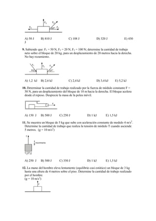 F4
F3 F2
F1
37°
A) 50 J B) 810 J C) 108 J D) 320 J E) 430
J
9. Sabiendo que: F1 = 50 N, F2 = 20 N, F3 = 100 N; determine la cantidad de trabajo
neto sobre el bloque de 20 kg, para un desplazamiento de 20 metros hacia la derecha.
No hay rozamiento.
F1 F2
F3
37°
53°
A) 1,2 kJ B) 2,6 kJ C) 2,4 kJ D) 3,4 kJ E) 5,2 kJ
10. Determinar la cantidad de trabajo realizado por la fuerza de módulo constante F =
50 N, para un desplazamiento del bloque de 10 m hacia la derecha. El bloque acelera
desde el reposo. Desprecie la masa de la polea móvil.
F
A) 150 J B) 500 J C) 250 J D) 1 kJ E) 1,5 kJ
11. Se muestra un bloque de 5 kg que sube con aceleración constante de modulo 4 m/s2
.
Determine la cantidad de trabajo que realiza la tensión de módulo T cuando asciende
5 metros. (g = 10 m/s2
)
movimiento
T
A) 250 J B) 500 J C) 350 J D) 1 kJ E) 1,5 kJ
12. La mano del hombre eleva lentamente (equilibrio casi estático) un bloque de 3 kg
hasta una altura de 4 metros sobre el piso. Determine la cantidad de trabajo realizado
por el hombre.
(g = 10 m/s2
)
F
 
