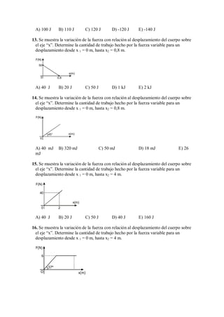 A) 100 J B) 110 J C) 120 J D) -120 J E) -140 J
13. Se muestra la variación de la fuerza con relación al desplazamiento del cuerpo sobre
el eje “x”. Determine la cantidad de trabajo hecho por la fuerza variable para un
desplazamiento desde x 1 = 0 m, hasta x2 = 0,8 m.
F(N)
x(m)
0,8
50
0
A) 40 J B) 20 J C) 50 J D) 1 kJ E) 2 kJ
14. Se muestra la variación de la fuerza con relación al desplazamiento del cuerpo sobre
el eje “x”. Determine la cantidad de trabajo hecho por la fuerza variable para un
desplazamiento desde x 1 = 0 m, hasta x2 = 0,8 m.
45°
0
F(N)
x(m)
A) 40 mJ B) 320 mJ C) 50 mJ D) 18 mJ E) 26
mJ
15. Se muestra la variación de la fuerza con relación al desplazamiento del cuerpo sobre
el eje “x”. Determine la cantidad de trabajo hecho por la fuerza variable para un
desplazamiento desde x 1 = 0 m, hasta x2 = 4 m.
F(N)
x(m)
2
0
40
A) 40 J B) 20 J C) 50 J D) 40 J E) 160 J
16. Se muestra la variación de la fuerza con relación al desplazamiento del cuerpo sobre
el eje “x”. Determine la cantidad de trabajo hecho por la fuerza variable para un
desplazamiento desde x 1 = 0 m, hasta x2 = 4 m.
37°
6
O x(m)
F(N)
 