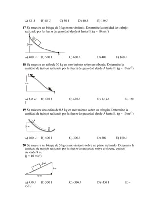 A) 42 J B) 84 J C) 50 J D) 40 J E) 160 J
17. Se muestra un bloque de 3 kg en movimiento. Determine la cantidad de trabajo
realizado por la fuerza de gravedad desde A hasta B. (g = 10 m/s2
)
A
20 m
B
A) 400 J B) 500 J C) 600 J D) 40 J E) 160 J
18. Se muestra un niño de 30 kg en movimiento sobre un tobogán. Determine la
cantidad de trabajo realizado por la fuerza de gravedad desde A hasta B. (g = 10 m/s2
)
4 m
B
A
A) 1,2 kJ B) 500 J C) 600 J D) 1,4 kJ E) 120
J
19. Se muestra una esfera de 0,5 kg en movimiento sobre un tobogán. Determine la
cantidad de trabajo realizado por la fuerza de gravedad desde A hasta B. (g = 10 m/s2
)
30 m
A
B
A) 400 J B) 500 J C) 300 J D) 30 J E) 150 J
20. Se muestra un bloque de 5 kg en movimiento sobre un plano inclinado. Determine la
cantidad de trabajo realizado por la fuerza de gravedad sobre el bloque, cuando
asciende 9 m.
(g = 10 m/s2
)
F
9 m
40 m
A) 450 J B) 500 J C) -300 J D) -350 J E) -
450 J
 