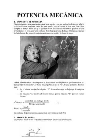 POTENCIA MECÁNICA
1. CONCEPTO DE POTENCIA
Si contratamos a una persona para que lave nuestra ropa sin indicarle el tiempo, ella lo
podrá realizar en una hora, en un día o en un año, con tal de que lo lave todo. Pero si se
compra el trabajo de un día y se quieren hacer las cosas lo más rápido posible, lo que
pretendemos es conseguir una cantidad de trabajo por hora. Este es el lenguaje práctico
de la industria. La potencia es justamente esto, la rapidez de hacer trabajo.
Albert Einstein dice: Las máquinas se seleccionan por la potencia que desarrollan. Si
por ejemplo la máquina “A” tiene mayor potencia que la “B”, lo que queremos decir es
que:
- En el mismo tiempo la máquina “A” desarrolla mayor trabajo que la máquina
“B”.
- La máquina “A” realiza el mismo trabajo que la máquina “B” pero en menor
tiempo.
Cantidad de trabajo hecho
Potencia
Tiempo empleado
= …(1)
1
1
1
joule
watt
segundo
=
La cantidad de potencia mecánica se mide en watt (abreviado W).
2. POTENCIA MEDIA
La potencia de un motor se puede determinar en función de la velocidad:
 