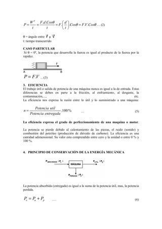 . .
. . . .
F
W F d Cos d
P F Cos F V Cos
t t t
θ
θ θ
 
= = = =
 
 
… (2)
θ = ángulo entre V
y
F
t: tiempo transcurrido
CASO PARTICULAR
Si θ = 0º, la potencia que desarrolla la fuerza es igual al producto de la fuerza por la
rapidez.
F
A B
.
P F V
= …(3)
3. EFICIENCIA
El trabajo útil o salida de potencia de una máquina nunca es igual a la de entrada. Estas
diferencias se deben en parte a la fricción, al enfriamiento, al desgaste, la
contaminación,..., etc.
La eficiencia nos expresa la razón entre lo útil y lo suministrado a una máquina:
.100%
Potencia util
n
Potencia entregada
= … (5)
La eficiencia expresa el grado de perfeccionamiento de una maquina o motor.
La potencia se pierde debido al calentamiento de las piezas, el ruido (sonido) y
combustión del petróleo (producción de dióxido de carbono). La eficiencia es una
cantidad adimensional. Su valor esta comprendido entre cero y la unidad o entre 0 % y
100 %.
4. PRINCIPIO DE CONSERVACIÓN DE LA ENERGÍA MECÁNICA
La potencia absorbida (entregada) es igual a la suma de la potencia útil, mas, la potencia
perdida.
e u p
P P P
= + …. (6)
 