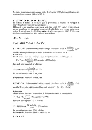 No existe ninguna maquina térmica o motor de eficiencia 100 %.Es imposible construir
una maquina o motor de eficiencia 100 %.
5. UNIDAD DE TRABAJO Y ENERGÍA
La cantidad de trabajo (en joule), es igual al producto de la potencia (en watt) por el
intervalo de tiempo transcurrido (en segundo).
El kilowatt es una unidad de potencia que equivale a mil (1 000) watts, y el kilowatthora
es una unidad que por naturaleza le corresponde al trabajo, pero es más usada como
unidad de energía eléctrica. Un kilowatthora (kw.h) corresponde a 1 000 W liberados
continuamente durante una hora. Así pues, se tendrá que:
.
W P t
= … (7)
1 kw.h = (1 000 W) (3 600 s) = 3,6. 106
J
EJEMPLO 01: Un horno eléctrico libera energía calorífica a razón 50
calorias
segundo
. ¿Qué
cantidad de energía en kilojoules libera en 5 minutos? (1 caloría = 4,2 J)
Resolución
Si cada minuto equivale a 60 segundos, el tiempo transcurrido es 300 segundos.
. 50 .300 1500
calorias
W P t segundos calorias
segundo
= ∆ = =
Pero cada caloría equivale a 4,2 joules.
4,2
1500 . 6300
1
joules
W calorias J
caloria
= =
La cantidad de energía es: 6 300 joules.
Respuesta: En 5 minutos libera 6,3 kJ
EJEMPLO 02: Un horno eléctrico libera energía calorífica a razón 50
joules
segundo
. ¿Qué
cantidad de energía en kilocalorías libera en 8 minutos? (1,0 J = 0,24 calorías)
Resolución
Si cada minuto equivale a 60 segundos, el tiempo transcurrido es 480 segundos.
. 50 .480 24000
joules
W P t segundos J
segundo
= ∆ = =
Pero cada joule equivale a 0,24 calorías.
0,24
24000 . 5760
1
caloria
W joule calorias
joule
= =
La cantidad de energía es: 5 760 calorías.
Respuesta: En 8 minutos libera 5,76 kilocalorías
EJERCICIOS
 