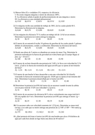 1. Marcar falso (F) o verdadero (V), respecto a la eficiencia.
I. No existe ninguna máquina o motor de eficiencia 100%.
II. La eficiencia señala el grado de perfeccionamiento de una máquina o motor.
III. La eficiencia es una cantidad adimensional.
A) VVF B) FVV C)VFV D) VVV E) VFF
2. Un máquina recibe una cantidad de trabajo de 300 J, de los cuales pierde 60 J.
Determine la eficiencia de la máquina.
A) 0,60 B) 0,70 C) 0,80 D) 0,85 E) 0,90
3. Una máquina de eficiencia 75 % realiza un trabajo útil de 1,8 kJ en un minuto.
Determine la potencia (en watts) entrega la máquina.
A) 30 B) 35 C) 40 D) 45 E) 50
4. El motor de un automóvil recibe 10 galones de gasolina de los cuales pierde 3 galones
debido al calentamiento, sonido y combustión. Determine la eficiencia del motor.
A) 0,60 B) 0,70 C) 0,80 D) 0,85 E) 0,90
5. Desde una altura de 5 metros se abandona un cuerpo de masa 2 kg. Determine la
potencia realizada por la fuerza de gravedad (en watts) hasta que el cuerpo llegue al
piso. (g = 10 m/s2
)
A) 100 B) 120 C) 30 D) 80 E) 90
6. El motor de un bote desarrolla una potencia de 3 kW y lo lleva con velocidad de 2,5 i
(m/s). ¿Cuál es la fuerza de resistencia del agua (en kN) que se opone al movimiento
del bote?
A) -1,2 i B) -1,4 i C) -1,6 i D) -1,8 i E) -2,2 i
7. El motor de una lancha le hace desarrollar a esta una velocidad de 36 i (km/h)
venciendo la fuerza de resistencia del agua de -3i kN que se opone al movimiento del
bote. Determinar la potencia desarrollada por el motor (en kW).
A) 20 B) 25 C) 30 D) 35 E) 40
8. Determinar la potencia (en kW) del motor de un ascensor cuando levanta la cabina
con un peso total de 15 kN con velocidad 1,2 j (m/s).
A) 16 B) 18 C) 20 D) 22 E) 25
9. El motor de un ascensor de eficiencia 80 % eleva verticalmente una carga total de 6
kN con rapidez de 4 m/s. Determinar la potencia (en kW) que entrega el motor. (g =
10 m/s2
)
A) 20 B) 25 C) 30 D) 35 E) 40
10. Un ascensor sube con velocidad constante de 1,25 j m/s. Determine su masa total
(en kg), si se sabe que su motor entrega una potencia de 2,5 HP. (1 HP = 746 watts) (g
= 10 m/s2
)
A) 375 B) 149,2 C) 342,5 D) 125 E) 242
11. ¿Qué potencia útil tiene el motor (en kW) de una bomba que eleva 18 kilolitros de
agua por cada hora desde un lago hasta una altura de 60 metros?
 