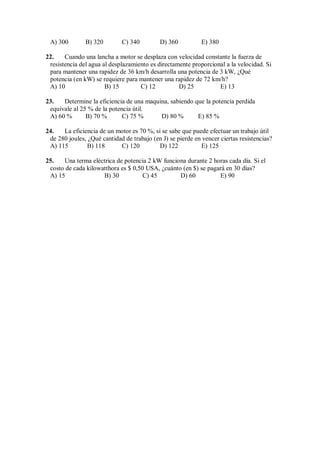 A) 300 B) 320 C) 340 D) 360 E) 380
22. Cuando una lancha a motor se desplaza con velocidad constante la fuerza de
resistencia del agua al desplazamiento es directamente proporcional a la velocidad. Si
para mantener una rapidez de 36 km/h desarrolla una potencia de 3 kW, ¿Qué
potencia (en kW) se requiere para mantener una rapidez de 72 km/h?
A) 10 B) 15 C) 12 D) 25 E) 13
23. Determine la eficiencia de una maquina, sabiendo que la potencia perdida
equivale al 25 % de la potencia útil.
A) 60 % B) 70 % C) 75 % D) 80 % E) 85 %
24. La eficiencia de un motor es 70 %, si se sabe que puede efectuar un trabajo útil
de 280 joules, ¿Qué cantidad de trabajo (en J) se pierde en vencer ciertas resistencias?
A) 115 B) 118 C) 120 D) 122 E) 125
25. Una terma eléctrica de potencia 2 kW funciona durante 2 horas cada día. Si el
costo de cada kilowatthora es $ 0,50 USA, ¿cuánto (en $) se pagará en 30 días?
A) 15 B) 30 C) 45 D) 60 E) 90
 