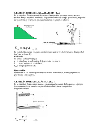 3. ENERGÍA POTENCIAL GRAVITATORIA ( Epg )
Es la magnitud física escalar definida como la capacidad que tiene un cuerpo para
realizar trabajo mecánico en virtud a su posición dentro del campo gravitatorio, respecto
de un sistema de referencia, entonces la energía potencial es relativa.
. .
pg
E m g h
= …. (2)
La cantidad de energía potencial gravitatoria es igual al producto la fuerza de gravedad
(mg) por la altura (h).
Unidades:
m : masa del cuerpo ( kg )
g : módulo de la aceleración de la gravedad (en m/s2
)
h : altura o distancia vertical ( m )
Epg : energía potencial ( J )
Observación:
Si la altura “h” es tomada por debajo de la línea de referencia, la energía potencial
gravitatoria será negativa.
4. ENERGÍA POTENCIAL ELÁSTICA ( EPE )
Es la magnitud física escalar, que nos expresa aquella energía de los cuerpos elásticos
(resortes) cuando se les deforma parcialmente al estirarse o comprimirse
longitudinalmente.
2
.
2
pe
K x
E = …(3)
 