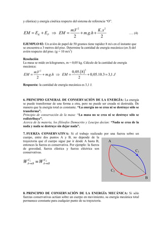 y elástica) y energía cinética respecto del sistema de referencia “O”.
2 2
. .
. .
2 2
K P
mV K x
EM E E EM m g h
= + ⇒ = + + …. (4)
EJEMPLO 02: Un avión de papel de 50 gramos tiene rapidez 8 m/s en el instante que
se encuentra a 3 metros del piso. Determine la cantidad de energía mecánica (en J) del
avión respecto del piso. (g = 10 m/s2
)
Resolución
La masa se mide en kilogramos, m = 0,05 kg. Cálculo de la cantidad de energía
mecánica:
( )
2
2
0,05. 8
.
. . 0,05.10.3 3,1
2 2
mV
EM m g h EM J
= + ⇒ = + =
Respuesta: la cantidad de energía mecánica es 3,1 J.
6. PRINCIPIO GENERAL DE CONSERVACIÓN DE LA ENERGÍA: La energía
se puede transformar de una forma a otra, pero no puede ser creada ni destruida. De
manera que la energía total es constante. “La energía no se crea ni se destruye sólo se
transforma”.
Principio de conservación de la masa: “La masa no se crea ni se destruye sólo se
redistribuye”.
Acerca de la materia, los filósofos Democrito y Leucipo decían: “Nada se crea de la
nada y nada se destruye sin dejar nada”.
7. FUERZA CONSERVATIVA: Si el trabajo realizado por una fuerza sobre un
cuerpo, entre dos puntos A y B, no depende de la
trayectoria que el cuerpo sigue par ir desde A hasta B,
entonces la fuerza es conservativa. Por ejemplo: la fuerza
de gravedad, fuerza elástica y fuerza eléctrica son
conservativas.
1 2
C C
A B A B
W W
→ →
→ →
→ →
→ →
=
=
=
=
8. PRINCIPIO DE CONSERVACIÓN DE LA ENERGÍA MECÁNICA: Si sólo
fuerzas conservativas actúan sobre un cuerpo en movimiento, su energía mecánica total
permanece constante para cualquier punto de su trayectoria.
A
B
C1
C2
 