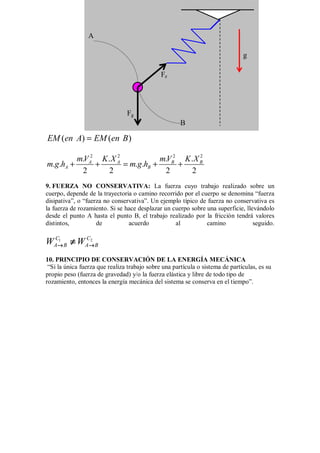 ( ) ( )
EM en A EM en B
=
2 2 2 2
. . . .
. . . .
2 2 2 2
A A B B
A B
mV K X mV K X
m g h m g h
+ + = + +
9. FUERZA NO CONSERVATIVA: La fuerza cuyo trabajo realizado sobre un
cuerpo, depende de la trayectoria o camino recorrido por el cuerpo se denomina “fuerza
disipativa”, o “fuerza no conservativa”. Un ejemplo típico de fuerza no conservativa es
la fuerza de rozamiento. Si se hace desplazar un cuerpo sobre una superficie, llevándolo
desde el punto A hasta el punto B, el trabajo realizado por la fricción tendrá valores
distintos, de acuerdo al camino seguido.
1 2
C C
A B A B
W W
→ →
→ →
→ →
→ →
≠
≠
≠
≠
10. PRINCIPIO DE CONSERVACIÓN DE LA ENERGÍA MECÁNICA
“Si la única fuerza que realiza trabajo sobre una partícula o sistema de partículas, es su
propio peso (fuerza de gravedad) y/o la fuerza elástica y libre de todo tipo de
rozamiento, entonces la energía mecánica del sistema se conserva en el tiempo”.
Fg
Fe
g
A
B
 