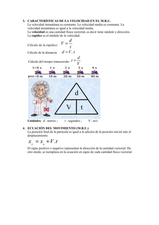 3. CARACTERÍSTICAS DE LA VELOCIDAD EN EL M.R.U.
La velocidad instantánea es constante. La velocidad media es constante. La
velocidad instantánea es igual a la velocidad media.
La velocidad es una cantidad física vectorial, es decir tiene módulo y dirección.
La rapidez es el módulo de la velocidad.
Cálculo de la rapidez:
d
V
t
=
Cálculo de la distancia: .
d V t
=
Cálculo del tiempo transcurrido:
d
t
V
=
Unidades: d : metros ; t : segundos ; V : m/s
4. ECUACIÓN DEL MOVIMIENTO (M.R.U.)
La posición final de la partícula es igual a la adición de la posición inicial más el
desplazamiento.
0
.
F
x x V t
= +
El signo positivo o negativo representan la dirección de la cantidad vectorial. De
otro modo, se reemplaza en la ecuación en signo de cada cantidad física vectorial.
d
V t
 