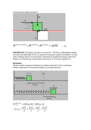 variación de la energía mecánica”.
Fuerza externa Normal friccion
W W W EM
+ + = ∆ … (8)
EJEMPLO 01: Un bloque asociado a un resorte K = 100 N/m, es abandonado cuando
el resorte está deformado 30 cm. La fuerza de rozamiento cinético de módulo 5 N actúa
sobre el bloque durante su movimiento. Determine la cantidad de energía cinética del
bloque en el instante que su deformación del resorte es 10 cm por segunda vez.
Resolución
Fijamos nuestro sistema de referencia en el plano horizontal. Existe rozamiento,
entonces aplicamos el Teorema del trabajo y la energía mecánica.
( ) ( )
FRICCION
A B
W EM en B EM en A
→ = −
2 2 2 2
. . . .
.
2 2 2 2
B B A A
k AB
mV K X mV K X
f d
− = + − −
N
µN
W
F
P.E.
30 cm
10 cm
V
V = 0
A
B
 