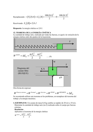 Reemplazando: ( ) ( ) ( )
( ) ( )
2 2
100. 0,1 100. 0,3
5 . 0,4 0
2 2
k
E B
− = + − −
Resolviendo: (
(
(
( )
)
)
) 2 0
k
E B , J
=
=
=
=
Respuesta: la energía cinética es 2,0 J.
12. TEOREMA DE LA ENERGÍA CINÉTICA
La cantidad de trabajo neto, realizado por todas las fuerzas, es igual a la variación de la
energía cinética entre dos puntos de la trayectoria.
2 2
. .
2 2
NETO B A
K
mV mV
W E
= ∆ = − …. (9)
Otra forma de expresar:
Fuerza externa Normal friccion PESO RESORTE
K
W W W W W E
+ + + + = ∆
Se recomienda utilizar este teorema en los problemas, en reemplazo del teorema del
trabajo y la energía mecánica.
1. EJEMPLO 01: Un cuerpo de masa 0,4 kg cambia su rapidez de 20 m/s a 10 m/s.
Determine la cantidad de trabajo neto (en J) realizado sobre el cuerpo por fuerzas
externas.
Resolucion
Aplicamos el teorema de la energía cinética:
2 2
. .
2 2
NETO B A
mV mV
W = −
F
Diagrama del
cuerpo libre
(BLOQUE)
F
W
µN
N
K.X
 