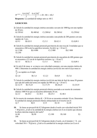 ( ) ( )
2 2
0,4. 10 0,4. 20
20 80 60
2 2
NETO
W J
= − = − = −
Respuesta: La cantidad de trabajo neto es -60 J.
EJERCICIOS
2. Calcule la cantidad de energía cinética asociada a un auto de 1000 kg con una rapidez
de 20 m/s.
A) 350 kJ B) 400 kJ C) 200 kJ D) 380 kJ E) 250 kJ
3. Calcule la cantidad de energía cinética asociada a una piedra de 200 gramos con una
rapidez de 3 m/s.
A) 9 J B) 0,9 J C) 3 J D) 0,3 J E) 0,09 J
4. Calcule la cantidad de energía potencial gravitatoria de una roca de 2 toneladas que se
encuentra a 200 m de la superficie terrestre. En (kJ). (g = 10 m/s2
)
A) 3 500 B) 4 000 C) 2 000 D) 3 800
E) 250
5. Calcule la cantidad de energía potencial gravitatoria de una pelota de 400 gramos que
se encuentra a 2,5 cm de la superficie terrestre. (g = 10 m/s2
)
A) 1 J B) 0,1 J C) 3 J D) 0,3 J E) 0,09 J
6. Un móvil de masa m se mueve con velocidad constante, con una energía cinética de
400 J. Determine la cantidad de energía cinética (en kJ) de otro móvil cuya masa es
2
m
y su rapidez es el triple.
A) 1,8 B) 1,4 C) 2,3 D) 0,9 E) 3,6
7. Calcule la cantidad de energía cinética (en kJ) de una bala de fusil de masa 50 gramos
que sale del cañón del arma con rapidez de 900 m/s. (g = 10 m/s2
)
A) 12,75 B) 15,25 C) 17,75 D) 20,25 E) 25,55
8. Calcule la cantidad de energía potencial elástica asociada a un resorte de constante
elástica 1000 N/m que se encuentra deformada 20 cm.
A) 2 J B) 20 J C) 30 J D) 25 J E) 40 J
9. Un resorte de constante elástica K = 20 N/cm se encuentra estirado 10 cm. Determine
la cantidad de energía potencial elástica almacenada en el resorte (en J):
A) 7 B) 8 C) 9 D) 10 E) 20
10. Se lanza un proyectil de 0,2 kilogramo desde el suelo con velocidad inicial 30 i
+ 40 j (m/s). ¿Cuál es la cantidad de la energía cinética (en J) en el punto que alcanza
la altura máxima respecto del suelo?
A) 80 B) 90 C) 100 D) 160 E)
140
11. Se lanza un proyectil de 0,3 kilogramo desde el suelo, en el instante t = 0, con
velocidad 30 i + 70 j (m/s). ¿Cuál es la cantidad de la energía cinética (en J) en el
 
