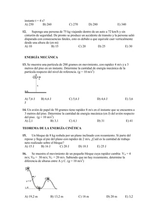 instante t = 4 s?
A) 250 B) 260 C) 270 D) 280 E) 340
12. Suponga una persona de 75 kg viajando dentro de un auto a 72 km/h y sin
cinturón de seguridad. De pronto se produce un accidente de transito y la persona salió
disparada con consecuencias fatales, esto es debido a que equivale caer verticalmente
desde una altura de (en m):
A) 10 B) 15 C) 20 D) 25 E) 30
ENERGÍA MECÁNICA
13. Se muestra una partícula de 200 gramos en movimiento, con rapidez 4 m/s y a 3
metros del piso en un instante. Determine la cantidad de energía mecánica de la
partícula respecto del nivel de referencia. (g = 10 m/s2
)
h
A
V
N.R.
A) 7,6 J B) 6,6 J C) 5,6 J D) 4,6 J E) 3,6
J
14. Un avión de papel de 50 gramos tiene rapidez 8 m/s en el instante que se encuentra a
3 metros del piso. Determine la cantidad de energía mecánica (en J) del avión respecto
del piso. (g = 10 m/s2
)
A) 2,1 B) 3,1 C) 4,1 D) 31 E) 41
TEOREMA DE LA ENERGÍA CINÉTICA
15. Un bloque de 8 kg resbala por un plano inclinado con rozamiento. Si parte del
reposo y llega al pie del plano con rapidez de 2 m/s, ¿Cuál es la cantidad de trabajo
neto realizado sobre el bloque?
A) 15 J B) 16 J C) 20 J D) 18 J E) 25 J
16. Se muestra el movimiento de un pequeño bloque cuya rapidez cambia VA = 4
m/s; VB = 30 m/s; VC = 20 m/s. Sabiendo que no hay rozamiento, determine la
diferencia de alturas entre A y C. (g = 10 m/s2
)
A
µ = 0
L.R.
C
B
A) 19,2 m B) 13,2 m C) 18 m D) 20 m E) 3,2
 