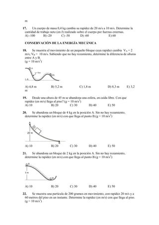 m
17. Un cuerpo de masa 0,4 kg cambia su rapidez de 20 m/s a 10 m/s. Determine la
cantidad de trabajo neto (en J) realizado sobre el cuerpo por fuerzas externas.
A) -100 B) -20 C) -30 D) -60 E) 60
CONSERVACIÓN DE LA ENERGÍA MECÁNICA
18. Se muestra el movimiento de un pequeño bloque cuya rapidez cambia VA = 2
m/s; VB = 10 m/s. Sabiendo que no hay rozamiento, determine la diferencia de alturas
entre A y B.
(g = 10 m/s2
)
liso
A
B
L.R.
A) 4,8 m B) 5,2 m C) 1,8 m D) 8,3 m E) 3,2
m
19. Desde una altura de 45 m se abandona una esfera, en caída libre. Con que
rapidez (en m/s) llega al piso? (g = 10 m/s2
)
A) 10 B) 20 C) 30 D) 40 E) 50
20. Se abandona un bloque de 4 kg en la posición A. Sin no hay rozamiento,
determine la rapidez (en m/s) con que llega al punto B.(g = 10 m/s2
)
A
20 m
B
A) 10 B) 20 C) 30 D) 40 E) 50
21. Se abandona un bloque de 2 kg en la posición A. Sin no hay rozamiento,
determine la rapidez (en m/s) con que llega al punto B.(g = 10 m/s2
)
5 m
A
B
A) 10 B) 20 C) 30 D) 40 E) 50
22. Se muestra una partícula de 200 gramos en movimiento, con rapidez 20 m/s y a
60 metros del piso en un instante. Determine la rapidez (en m/s) con que llega al piso.
(g = 10 m/s2
)
 