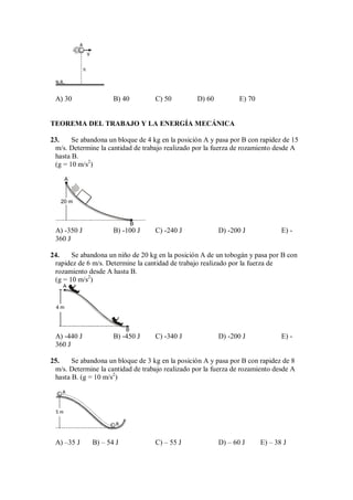 h
A
V
N.R.
A) 30 B) 40 C) 50 D) 60 E) 70
TEOREMA DEL TRABAJO Y LA ENERGÍA MECÁNICA
23. Se abandona un bloque de 4 kg en la posición A y pasa por B con rapidez de 15
m/s. Determine la cantidad de trabajo realizado por la fuerza de rozamiento desde A
hasta B.
(g = 10 m/s2
)
A
20 m
B
A) -350 J B) -100 J C) -240 J D) -200 J E) -
360 J
24. Se abandona un niño de 20 kg en la posición A de un tobogán y pasa por B con
rapidez de 6 m/s. Determine la cantidad de trabajo realizado por la fuerza de
rozamiento desde A hasta B.
(g = 10 m/s2
)
4 m
B
A
A) -440 J B) -450 J C) -340 J D) -200 J E) -
360 J
25. Se abandona un bloque de 3 kg en la posición A y pasa por B con rapidez de 8
m/s. Determine la cantidad de trabajo realizado por la fuerza de rozamiento desde A
hasta B. (g = 10 m/s2
)
5 m
A
B
A) –35 J B) – 54 J C) – 55 J D) – 60 J E) – 38 J
 