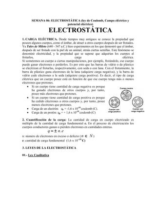 SEMANA 06: ELECTROSTÁTICA (ley de Coulomb, Campo eléctrico y
potencial eléctrico)
ELECTROSTÁTICA
1. CARGA ELÉCTRICA. Desde tiempos muy antiguos se conoce la propiedad que
poseen algunos cuerpos, como el ámbar, de atraer a otros cuerpos después de ser frotados.
Ya Tales de Mileto (640 - 547 a.C.) hizo experimentos en los que demostró que el ámbar,
después de ser frotado con la piel de un animal, atraía ciertas semillas. Este fenómeno se
denominó electricidad, y la propiedad que se supone que adquirían los cuerpos al
frotarlos, carga eléctrica.
Si sometemos un cuerpo a ciertas manipulaciones, por ejemplo, frotándolo, ese cuerpo
puede ganar electrones o perderlos. Es por esto que las barras de vidrio o de plástico
se electrizan al frotarlas, respectivamente, con seda o con lana. Con el frotamiento, la
barra de plástico gana electrones de la lana (adquiere carga negativa), y la barra de
vidrio cede electrones a la seda (adquiere carga positiva). Es decir, el tipo de carga
eléctrica que un cuerpo posee está en función de que ese cuerpo tenga más o menos
electrones que protones.
• Si un cuerpo tiene cantidad de carga negativa es porque
ha ganado electrones de otros cuerpos y, por tanto,
posee más electrones que protones.
• Si un cuerpo tiene cantidad de carga positiva es porque
ha cedido electrones a otros cuerpos y, por tanto, posee
menos electrones que protones.
• Carga de un electrón: qe = -1,6 x 10-19
coulomb (C).
• Carga de un protón: qp = + 1,6 x 10-19
coulomb (C)
2. Cuantificación de la carga: La cantidad de carga en cuerpo electrizado es
múltiplo de la cantidad de carga fundamental e. En el proceso de electrización los
cuerpos conductores ganan o pierden electrones en cantidades enteras.
q n.e
= ±
= ±
= ±
= ±
n: número de electrones en exceso o defecto (n N
∈
∈
∈
∈ )
e: cantidad de carga fundamental (1,6 x 10─19
C)
3. LEYES DE LA ELECTROSTÁTICA
01.- Ley Cualitativa
 