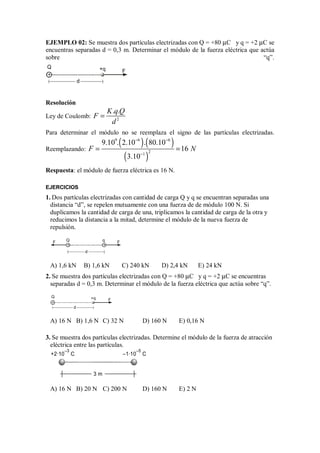EJEMPLO 02: Se muestra dos partículas electrizadas con Q = +80 µC y q = +2 µC se
encuentras separadas d = 0,3 m. Determinar el módulo de la fuerza eléctrica que actúa
sobre “q”.
Resolución
Ley de Coulomb: 2
. .
K q Q
F
d
=
Para determinar el módulo no se reemplaza el signo de las partículas electrizadas.
Reemplazando:
( ) ( )
( )
9 6 6
2
1
9.10 . 2.10 . 80.10
16
3.10
F N
− −
−
= =
Respuesta: el módulo de fuerza eléctrica es 16 N.
EJERCICIOS
1. Dos partículas electrizadas con cantidad de carga Q y q se encuentran separadas una
distancia “d”, se repelen mutuamente con una fuerza de de módulo 100 N. Si
duplicamos la cantidad de carga de una, triplicamos la cantidad de carga de la otra y
reducimos la distancia a la mitad, determine el módulo de la nueva fuerza de
repulsión.
F F
Q
d
q
+ +
A) 1,6 kN B) 1,6 kN C) 240 kN D) 2,4 kN E) 24 kN
2. Se muestra dos partículas electrizadas con Q = +80 µC y q = +2 µC se encuentras
separadas d = 0,3 m. Determinar el módulo de la fuerza eléctrica que actúa sobre “q”.
F
d
Q +q
+
A) 16 N B) 1,6 N C) 32 N D) 160 N E) 0,16 N
3. Se muestra dos partículas electrizadas. Determine el módulo de la fuerza de atracción
eléctrica entre las partículas.
3 m
+2·10 C
–3
–1·10 C
–5
A) 16 N B) 20 N C) 200 N D) 160 N E) 2 N
F
d
Q +q
+
 
