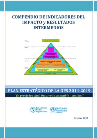 Compendio de Indicadores: Plan Estratégico de la OPS 2014-2019
i | P a g i n a
COMPENDIO DE INDICADORES DEL
IMPACTO y RESULTADOS
INTERMEDIOS
PLAN ESTRATÉGICO DE LA OPS 2014-2019
“En pro de la salud: Desarrollo sostenible y equidad”
Octubre 2014
 