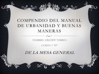 COMPENDIO DEL MANUAL
DE URBANIDAD Y BUENAS
MANERAS
NOMBRE: FREDDY TORRES
CURSO: 3 ‘’D’’
DE LA MESA GENERAL
 