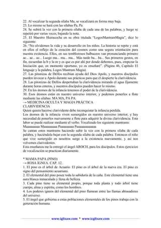 22. Al vocalizar la segunda sílaba Ma, se vocalizará en forma muy baja.
23. Lo mismo se hará con las sílabas Pa, Pa.
24. Se subirá la voz con la primera sílaba de cada una de las palabras, y luego se
repetirá por varias veces, bajando la nota.
25. El Maestro Huiracocha en su obra titulada “LogosMantramMagia”, dice lo
siguiente:
26. “No olvidemos la vida y su desarrollo en los niños. La historia se repite y está
en ellos el reflejo de la creación del cosmos como una segura orientación para
nuestra exsitencia. Ellos, en sus temblorosos balbuceos van pronunciando primero
ae... ae... ae... Luego ma... ma... ma... Más tarde ba... ba... Sus primeros gestos, en
fin, recuerdan la b y la m y es que es por ahí por donde debemos, pues, empezar la
Iniciación que, en momento oportuno, yo os enseñaré”. (Página 46, Capítulo El
lenguaje y la palabra, Logos Mantram Magia).
27. Las pitonizas de Delfos recibían ayuda del Dios Apolo, y nuestros discípulos
pueden invocar a Apolo durante sus prácticas para que él despierte la clarividencia.
28. Las pitonizas de Delfos despertaban la clarividencia mirando el agua fijamente
durante horas enteras, y nuestros discípulos pueden hacer lo mismo.
29. En los átomos de la infancia tenemos el poder de la clarividencia.
30. Esos átomos están en nuestro universo interior, y podemos ponerlos a flote
mediante las sílabas: MA MA, PA PA.
→ MEDICINA OCULTA Y MAGIA PRÁCTICA
CLARIVIDENCIA
Quien quiera hacerse clarividente debe reconquistar la infancia perdida.
Los átomos de la infancia viven sumergidos en nuestro universo interior, y hay
necesidad de ponerlos nuevamente a flote para adquirir la divina clarividencia. Esta
labor se puede realizar mediante el verbo. Vocalizado los siguiente mantrams:
Maaaaaaaaa Maaaaaaaaa Paaaaaaaaa Paaaaaaaaaaaaa
Se cantan estos mantrams haciendo subir la voz con la primera sílaba de cada
palabra, y haciéndola bajar con la segunda sílaba de cada palabra. Entonces el niño
que vive sumergido en nosotros surge a la existencia nuevamente, y así nos
volvemos clarividentes.
Esta enseñanza me la entregó el ángel AROCH, para los discípulos. Estos ejercicios
de vocalización se practican diariamente.
* MAMA PAPA (PINO)
→ ROSA ÍGNEA. CAP. 12.
1. El pino es el árbol de Acuario. El pino es el árbol de la nueva era. El pino es
signo del pensamiento acuariano.
2. El elemental del pino posee toda la sabiduría de la caña. Este elemental tiene una
aura blanca inmaculada y llena de belleza.
3. Cada pino tiene su elemental propio, porque toda planta y todo árbol tiene
cuerpo, alma y espíritu, como los hombres.
4. Los poderes ígneos del elemental del pino flamean entre las llamas abrasadoras
del universo.
5. El ángel que gobierna a estas poblaciones elementales de los pinos trabaja con la
generación humana.

www.iglisaw.com * www.icglisaw.com

 