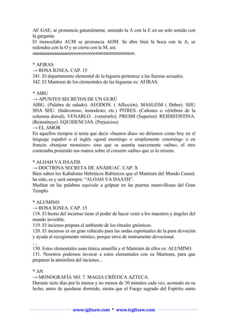 AE GAE, se pronuncia guturalmente, uniendo la A con la E en un solo sonido con
la garganta.
El monosílabo AUM se pronuncia AOM. Se abre bien la boca con la A, se
redondea con la O y se cierra con la M, así:
aaaaaaaaaaaaaaaaoooooooooooommmmmmmmmm.
* AFIRAS
→ ROSA ÍGNEA. CAP. 15
341. El departamento elemental de la higuera pertenece a las fuerzas sexuales.
342. El Mantram de los elementales de las higueras es: AFIRAS.
* AIBU
→ APUNTES SECRETOS DE UN GURÚ
AIBU. (Palabra de saludo). AEODON. ( Aflicción). MASLEIM ( Deber). SHU
SHA SHU. (Indecoroso, inmodesto, etc.) PITRES. (Cañones o vértebras de la
columna dorsal). VENARLO . (venerarlo). PRESM (Superior). REIDISTISTINA.
(Reinstituye). EQUIDENCIAS. (Perjuicios).
→ EL AMOR
En aquellos tiempos si tenía que decir «buenos días» no diríamos como hoy en el
lenguaje español o el inglés «good morning» o simplemente «morning» o en
francés «bonjour monsieur» sino que se asentía suavemente «aíbu», el otro
contestaba poniendo sus manos sobre el corazón «aíbu» que es lo mismo.
* ALOAH VA DAATH.
→ DOCTRINA SECRETA DE ANÁHUAC. CAP. X
Bien saben los Kabalistas Hebráicos Rabínicos que el Mantram del Mundo Causal,
ha sido, es y será siempre: “ALOAH VA DAATH”.
Meditar en las palabras equivale a golpear en las puertas maravillosas del Gran
Templo.
* ALUMINO
→ ROSA ÍGNEA. CAP. 15
118. El humo del incienso tiene el poder de hacer venir a los maestros y ángeles del
mundo invisible.
119. El incienso prepara el ambiente de los rituales gnósticos.
120. El incienso es un gran vehículo para las ondas espirituales de la pura devoción
y ayuda al recogimiento místico, porque sirve de instrumento devocional.
130. Estos elementales usan túnica amarilla y el Mantram de ellos es: ALUMINO.
131. Nosotros podemos invocar a estos elementales con su Mantram, para que
preparen la atmósfera del incienso...
* AN
→ MONOGRAFÍA NO. 7. MAGIA CRÍSTICA AZTECA.
Durante siete días por lo menos y no menos de 30 minutos cada vez, acostado en su
lecho, antes de quedarse dormido, sienta que el Fuego sagrado del Espíritu santo

www.iglisaw.com * www.icglisaw.com

 