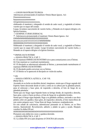 → LOGOS MANTRAM TEURGIA
Adormeceos pronunciando el mantram: Omnis Baum Igneos. Así:
Ommmmmmnissssss
baaaaaauuuuuummmmmm
iiiiiignnnnnneeeeeeoooooossssss,
silabeando el mantram y alargando el sonido de cada vocal, y rogándole al intimo
vuestro que os saque del cuerpo.
Luego, levantaos suavemente de vuestro lecho, y flotando en el espacio dirigíos a la
Iglesia Gnóstica.
→ GEMINIS. CURSO ZODIACAL
7ª. Adormeceos pronunciando el mantram: Omnis Baum Igneos. Así:
OMMMMMMMMMMMNISSSSSSSSSS
BAAAAAAAAUUUUUUUUUMMMMMM
IIIIIIIIIIIIIIGNNNNEEEEEEOOOOSSSS
Silabeando el mantram y alargando el sonido de cada vocal, y rogándole al Íntimo
vuestro que os saque del cuerpo. Luego levantaos suavemente de vuestro lecho, y
flotando en el espacio dirigios a la Iglesia Gnóstica.
* OMNIS JAUN INTIMO
→ MAGIA PRÁCTICA. CAP. 3
63. El mantram OMNIS JAUM INTIMO sirve para comunicarnos con el Íntimo.
64. Este mantram se vocalizará mentalmente.
65. El discípulo se adormecerá adorando al Íntimo, y pronunciando mentalmente el
mantram OMNIS JAUM INTIMO.
66. El discípulo podrá conversar con su Íntimo.
67. El Íntimo se le aparecerá al discípulo en visión de sueños.
* ON
→ MAGIA CRÍSTICA AZTECA.. CAP. VII.
PRÁCTICA
Acostado en su lecho en decúbito dorsal, imagínese, sienta que el fuego sagrado del
Espíritu Santo desciende desde el cielo y entra en su cabeza por la glándula pineal,
pasa al entrecejo y hace girar, de izquierda a derecha, al loto de fuego de su
glándula pituitaria.
Sienta que ese fuego sigue bajando hasta su laringe donde, de izquierda a derecha,
hace girar, como si fuera un disco, al loto de fuego de su glándula tiroides.
Sienta que el fuego sigue bajando, llega a su glándula cardíaca, enciende a sus doce
pétalos color oro gualda y hace girar, de izquierda a derecha, al loto maravilloso de
este centro psíquico suyo. Véase lleno de fuego, luminoso, resplandeciente.
En este estado de conciencia, adormézcase pensando en su Íntimo, en su Dios
interno, Quetzalcóatl. Reveréncielo, adórelo y pídale su guía y ayuda. Después
vocalice la sílaba ON así:
OOOOOOOOOOOOOOOONNNNNNNNNNNNNNNNNN
Pronuncie esta sílaba tres veces y quédese dormido.
→ MAGIA PRÁCTICA. CAP. 3
52. La sílaba ON sirve para despertar el CHACRA del corazón.

www.iglisaw.com * www.icglisaw.com

 