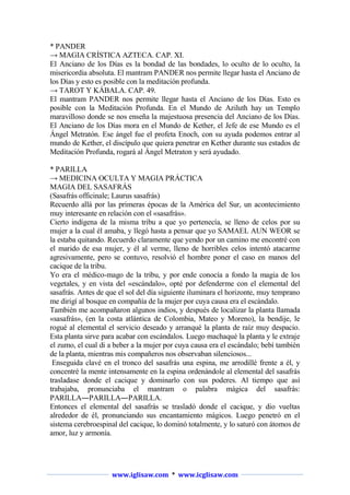* PANDER
→ MAGIA CRÍSTICA AZTECA. CAP. XI.
El Anciano de los Días es la bondad de las bondades, lo oculto de lo oculto, la
misericordia absoluta. El mantram PANDER nos permite llegar hasta el Anciano de
los Días y esto es posible con la meditación profunda.
→ TAROT Y KÁBALA. CAP. 49.
El mantram PANDER nos permite llegar hasta el Anciano de los Días. Esto es
posible con la Meditación Profunda. En el Mundo de Aziluth hay un Templo
maravilloso donde se nos enseña la majestuosa presencia del Anciano de los Días.
El Anciano de los Días mora en el Mundo de Kether, el Jefe de ese Mundo es el
Ángel Metratón. Ese ángel fue el profeta Enoch, con su ayuda podemos entrar al
mundo de Kether, el discípulo que quiera penetrar en Kether durante sus estados de
Meditación Profunda, rogará al Ángel Metraton y será ayudado.
* PARILLA
→ MEDICINA OCULTA Y MAGIA PRÁCTICA
MAGIA DEL SASAFRÁS
(Sasafrás officinale; Laurus sasafrás)
Recuerdo allá por las primeras épocas de la América del Sur, un acontecimiento
muy interesante en relación con el «sasafrás».
Cierto indígena de la misma tribu a que yo pertenecía, se lleno de celos por su
mujer a la cual él amaba, y llegó hasta a pensar que yo SAMAEL AUN WEOR se
la estaba quitando. Recuerdo claramente que yendo por un camino me encontré con
el marido de esa mujer, y él al verme, lleno de horribles celos intentó atacarme
agresivamente, pero se contuvo, resolvió el hombre poner el caso en manos del
cacique de la tribu.
Yo era el médico-mago de la tribu, y por ende conocía a fondo la magia de los
vegetales, y en vista del «escándalo», opté por defenderme con el elemental del
sasafrás. Antes de que el sol del día siguiente iluminara el horizonte, muy temprano
me dirigí al bosque en compañía de la mujer por cuya causa era el escándalo.
También me acompañaron algunos indios, y después de localizar la planta llamada
«sasafrás», (en la costa atlántica de Colombia, Mateo y Moreno), la bendije, le
rogué al elemental el servicio deseado y arranqué la planta de raíz muy despacio.
Esta planta sirve para acabar con escándalos. Luego machaqué la planta y le extraje
el zumo, el cual di a beber a la mujer por cuya causa era el escándalo; bebí también
de la planta, mientras mis compañeros nos observaban silenciosos...
Enseguida clavé en el tronco del sasafrás una espina, me arrodillé frente a él, y
concentré la mente intensamente en la espina ordenándole al elemental del sasafrás
trasladase donde el cacique y dominarlo con sus poderes. Al tiempo que así
trabajaba, pronunciaba el mantram o palabra mágica del sasafrás:
PARILLA―PARILLA―PARILLA.
Entonces el elemental del sasafrás se trasladó donde el cacique, y dio vueltas
alrededor de él, pronunciando sus encantamiento mágicos. Luego penetró en el
sistema cerebroespinal del cacique, lo dominó totalmente, y lo saturó con átomos de
amor, luz y armonía.

www.iglisaw.com * www.icglisaw.com

 