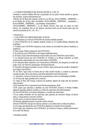 → CURSO ESOTÉRICO DE MAGIA RÚNICA. CAP. 22
Amando a nuestra Madre Divina y pensando en ese gran vientre donde se gestan
los mundos, oremos diariamente así:
“Dentro de mi Real Ser interno reside la Luz Divina. RAAAMMM... IIIIIIOOO...,
es la Madre de mi Ser, Devi Kundalini. RAAAMMM... IIIIIIOOO..., ayudadme...,
RAAAMMM... IIIIIIOOO..., socorredme, iluminadme”.
“RAAAMMM... IIIIIIOOO..., es mi Madre Divina. Isis mía, tú tienes al niño
Horus, mi verdadero Ser en tus brazos, necesito morir en mí mismo para que mi
esencia se pierda en El... El... El...”
* RAM SUA
→ LECCIÓN VII. MISTERIOS DEL FUEGO.
1. El Manipura es el tercer CHACRA de nuestra médula espinal.
2. Este CHACRA de la médula espinal reside en el Laabhi-Sthana (Región del
ombligo).
3. Cuando este CHACRA despierta, hace entrar en actividad los plexos hepático y
esplénico.
4. Diez yogas Nadis emanan de este CHACRA.
5. El color de este CHACRA es de fuego resplandeciente.
6. El tatwa Tejas está íntimamente relacionado con este CHACRA maravilloso.
7. La deidad rectora de este CHACRA es Vishnú, y la Diosa Lakshmi se halla
íntimamente relacionada con este maravilloso CHACRA.
8. El mantram Ram despierta este maravilloso CHACRA. Se alargará el sonido de
cada vocal, así: Rrrrrrrr aaaaaaaaaa mmmmmmmmm.
9. Nuestros discípulos pueden invocar al Dios Agni, para que les ayude a despertar
este fuego maravilloso.
10. El Dios Agni tiene la forma de un niño recién nacido y cuando se presenta
vestido de gala, lleva una túnica cristalina adornada maravillosamente.
11. Entonces, vemos el rostro de este ser portentoso como un relámpago inefable.
12. El Aura de Agni produce luz y música.
13. Agni el Dios del Fuego, restaura los poderes ígneos de cada uno de nuestros
siete cuerpos.
14.El mantram Swa se pronuncia así: Suuuuuaaaaaaaaa ¡Suá!
15.El yogui que aprenda a meditar en este CHACRA alcanza el Patala Siddhi,
adquiere grandes poderes ocultos y se libra de toda clase de enfermedades.
16. Este CHACRA es el centro telepático o cerebro de emociones.
17.Las ondas mentales de las personas que piensan en nosotros llegan al plexo
solar, y luego pasan a nuestro cerebro.
18.Así, pues, es nuestra antena receptora.
19.Nuestra glándula pineal es nuestro centro emisor.
20.Este CHACRA recoge las fuerzas solares y con ellas nutre a todos los plexos.
21.El yogui que despierta este CHACRA adquiere el sentido de la telepatía.
22.El yogui que despierta este CHACRA, no temerá el fuego y podrá permanecer
vivo entre las llamas.
* RAOM GAOM

www.iglisaw.com * www.icglisaw.com

 
