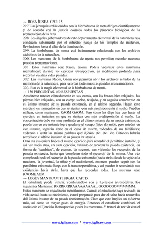 → ROSA ÍGNEA. CAP. 15.
297. Las jerarquías relacionadas con la hierbabuena de meta dirigen científicamente
y de acuerdo con la justicia cósmica todos los procesos biológicos de la
reproducción de la raza.
298. Los ángeles gobernadores de este departamento elemental de la naturaleza nos
conducen sabiamente por el estrecho pasaje de los templos de misterios,
llevándonos hasta el altar de la iluminación.
299. La hierbabuena de menta está íntimamente relacionada con los archivos
akáshicos de la naturaleza.
300. Los mantrams de la hierbabuena de menta nos permiten recordar nuestras
pasadas reencarnaciones.
301. Estos mantrams son: Raom, Gaom. Podéis vocalizar estos mantrams
mentalmente durante los ejercicio retrospectivos, en meditación profunda para
recordar vuestras vidas pasadas.
302. Los mantrams Raom, Gaom nos permiten abrir los archivos sellados de la
memoria de la naturaleza, para recordar todas nuestras pasadas reencarnaciones.
303. Esta es la magia elemental de la hierbabuena de menta.
→ 150 PREGUNTAS 150 RESPUESTAS
Acuéstense ustedes cómodamente en sus camas, con los brazos bien relajados, las
piernas bien relajadas, con su cuerpo suelto, relajado, y en seguida concéntrese en
el último instante de su pasada existencia, en el último segundo. Hagan este
ejercicio en momentos en que se sientan con más predisposición al sueño. Pueden
utilizar, como mantrams, RAOM GAOM. Pero como les digo hay que hacer el
ejercicio en instantes en que se sientan con más predisposición al sueño. La
concentración debe ser muy profunda en el ultimo instante de su pasada existencia,
puede que en ese instante logre quedarse el cuerpo físico dormido, pero ustedes en
ese instante, lograrán verse en el lecho de muerte, rodeados de sus familiares;
volverán a sentir las misma palabras que dijeron, etc., etc., etc. Entonces habrán
recordado el último instante de su pasada existencia.
Otro día cualquiera hacen el mismo ejercicio para recordar el penúltimo instante, y
así van hacia atrás, en cada ejercicio, tratando de recordar la pasada existencia, en
forma de “cuadritos”, de escenas, de sucesos, van viviendo los recuerdos de la
pasada existencia, hasta que completen todo el recuerdo de la misma. Una vez
completado todo el recuerdo de la pasada existencia (hacía atrás; desde la vejez a la
madurez, la juventud, la niñez y el nacimiento), entonces pueden seguir con la
penúltima existencia, luego con la trasantepenúltima, y así pueden ir recordando sus
existencias hacia atrás, hasta que las recuerden todas. Los matrams son:
RAOMGAOM.
→ LOGOS MANTRAM TEURGIA. CAP. IX.
El estudiante puede utilizar, combinándolo con el Ejercicio retrospectivo, los
siguientes Mantrams: RRRRRRRRAAAAAAAAA... OOOOOOOMMMMMM.
Estos mantrams se vocalizarán mentalmente. Cuando el estudiante haya revisado su
vida actual, hasta su nacimiento, estará preparado para dar el salto hacia recuerdos
del último instante de su pasada reencarnación. Claro que esto implica un esfuerzo
más, así como un mayor gasto de energía. Entonces el estudiante combinará el
sueño con el Ejercicio Retrospectivo y con los mantrams. Y tratará de revivir con el

www.iglisaw.com * www.icglisaw.com

 