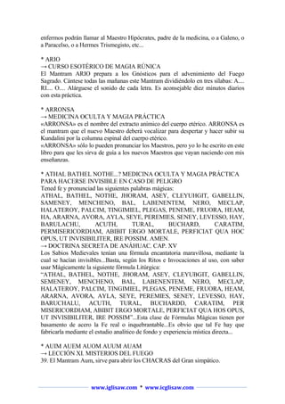 enfermos podrán llamar al Maestro Hipócrates, padre de la medicina, o a Galeno, o
a Paracelso, o a Hermes Trismegisto, etc...
* ARIO
→ CURSO ESOTÉRICO DE MAGIA RÚNICA
El Mantram ARIO prepara a los Gnósticos para el advenimiento del Fuego
Sagrado. Cántese todas las mañanas este Mantram dividiéndolo en tres sílabas: A....
RI.... O.... Alárguese el sonido de cada letra. Es aconsejable diez minutos diarios
con esta práctica.
* ARRONSA
→ MEDICINA OCULTA Y MAGIA PRÁCTICA
«ARRONSA» es el nombre del extracto anímico del cuerpo etérico. ARRONSA es
el mantram que el nuevo Maestro deberá vocalizar para despertar y hacer subir su
Kundalini por la columna espinal del cuerpo etérico.
«ARRONSA» sólo lo pueden pronunciar los Maestros, pero yo lo he escrito en este
libro para que les sirva de guía a los nuevos Maestros que vayan naciendo con mis
enseñanzas.
* ATHAL BATHEL NOTHE...? MEDICINA OCULTA Y MAGIA PRÁCTICA
PARA HACERSE INVISIBLE EN CASO DE PELIGRO
Tened fe y pronunciad las siguientes palabras mágicas:
ATHAL, BATHEL, NOTHE, JHORAM, ASEY, CLEYUHGIT, GABELLIN,
SAMENEY, MENCHENO, BAL, LABENENTEM, NERO, MECLAP,
HALATEROY, PALCIM, TINGIMIEL, PLEGAS, PENEME, FRUORA, HEAM,
HA, ARARNA, AVORA, AYLA, SEYE, PEREMIES, SENEY, LEVESSO, HAY,
BARULACHU,
ACUTH,
TURAL,
BUCHARD,
CARATIM,
PERMISERICORDIAM, ABIBIT ERGO MORTALE, PERFICIAT QUA HOC
OPUS, UT INVISIBILITER, IRE POSSIM. AMEN.
→ DOCTRINA SECRETA DE ANÁHUAC. CAP. XV
Los Sabios Medievales tenían una fórmula encantatoria maravillosa, mediante la
cual se hacían invisibles...Basta, según los Ritos e Invocaciones al uso, con saber
usar Mágicamente la siguiente fórmula Litúrgica:
“ATHAL, BATHEL, NOTHE, JHORAM, ASEY, CLEYUBGIT, GABELLIN,
SEMENEY, MENCHENO, BAL, LABENENTEM, NERO, MECLAP,
HALATEROY, PALCIM, TINGIMIEL, PLEGAS, PENEME, FRUORA, HEAM,
ARARNA, AVORA, AYLA, SEYE, PEREMIES, SENEY, LEVESSO, HAY,
BARUCHALU, ACUTH, TURAL, BUCHARDD, CARATIM, PER
MISERICORDIAM, ABIBIT ERGO MORTALE, PERFICIAT QUA HOS OPUS,
UT INVISIBILITER, IRE POSSIM”...Esta clase de Fórmulas Mágicas tienen por
basamento de acero la Fe real o inquebrantable...Es obvio que tal Fe hay que
fabricarla mediante el estudio analítico de fondo y experiencia mística directa...
* AUIM AUEM AUOM AUUM AUAM
→ LECCIÓN XI. MISTERIOS DEL FUEGO
39. El Mantram Aum, sirve para abrir los CHACRAS del Gran simpático.

www.iglisaw.com * www.icglisaw.com

 