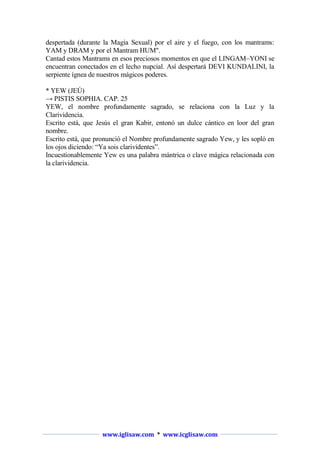 despertada (durante la Magia Sexual) por el aire y el fuego, con los mantrams:
YAM y DRAM y por el Mantram HUM".
Cantad estos Mantrams en esos preciosos momentos en que el LINGAM–YONI se
encuentran conectados en el lecho nupcial. Así despertará DEVI KUNDALINI, la
serpiente ígnea de nuestros mágicos poderes.
* YEW (JEÚ)
→ PISTIS SOPHIA. CAP. 25
YEW, el nombre profundamente sagrado, se relaciona con la Luz y la
Clarividencia.
Escrito está, que Jesús el gran Kabir, entonó un dulce cántico en loor del gran
nombre.
Escrito está, que pronunció el Nombre profundamente sagrado Yew, y les sopló en
los ojos diciendo: “Ya sois clarividentes”.
Incuestionablemente Yew es una palabra mántrica o clave mágica relacionada con
la clarividencia.

www.iglisaw.com * www.icglisaw.com

 