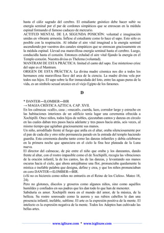 hasta el cáliz sagrado del cerebro. El estudiante gnóstico debe hacer subir su
energía seminal por el par de cordones simpáticos que se enroscan en la médula
espinal formando el famoso caduceo de mercurio.
ACTITUD MENTAL DE LA SEGUNDA POSICIÓN: voluntad e imaginación
unidas en vibrante armonía. Ínflese el estudiante como lo hace el sapo. Esto sólo es
posible con la respiración. Al inhalar el aire vital imaginad a la energía seminal
ascendiendo por vuestros dos canales simpáticos que se enroscan graciosamente en
la médula espinal. Llevad esa maravillosa energía seminal hasta el cerebro. Luego,
conducidla hasta el corazón. Entonces exhalad el aire vital fijando la energía en el
Templo corazón. Nuestra divisa es Thelema (voluntad).
MANTRAM DE ESTA PRÁCTICA: Imitad el canto del sapo. Ese misterioso crioc
del sapo es el Mantram.
ORIGEN DE ESTA PRÁCTICA. La divina madre cósmica nos dio a todos los
hermanos esta maravillosa llave del arca de la ciencia. La madre divina vela por
todos sus hijos. El sapo sobre la flor inmaculada del loto, entre las aguas puras de la
vida, es un símbolo sexual arcaico en el viejo Egipto de los faraones.

D
* DANTER―ILOMBER―BIR
→ MAGIA CRÍSTICA AZTECA. CAP. XVII.
En los calmecac «calli», casa ; «mecatl», cuerda, lazo, corredor largo y estrecho en
las habitaciones interiores de un edificio tenía lugar una ceremonia ofrecida a
Xochipilli. Once niños, todos hijos de nobles, ejecutaban cantos y danzas en círculo
en las cuales daban tres pasos hacia adelante y tres pasos hacia atrás, seis veces, al
mismo tiempo que agitaban graciosamente sus manos.
Un niño, arrodillado frente al fuego que ardía en el altar, oraba silenciosamente por
el pan de cada día y otro niño permanecía parado en la entrada del templo haciendo
guardia. Esta ceremonia duraba tanto como las danzas infantiles y debía celebrarse
en la primera noche que apareciera en el cielo la fina hoz plateada de la Luna
nueva.
El director del calmecac, de pie entre el niño que oraba y los danzantes, dando
frente al altar, con el rostro impasible como el de Xochipilli, recogía las vibraciones
de la oración infantil, la de los cantos, las de las danzas, y levantando sus manos
oscuras hacia el cielo, que ahora antojábanse una flor, pronunciaba quedamente la
mística e inefable palabra que designa, define y crea, y que los niños pronunciaban
en coro DANTER―ILOMBER―BIR.
(«Si no os hiciereis como niños no entraréis en el Reino de los Cielos». Mateo 18,
24).
Pero no glotones, díscolos y groseros como algunos niños, sino como aquéllos
humildes y confiados en sus padres que les dan todo lo que han de menester.
Sabiduría es amor. Xochipilli mora en el mundo del amor, de la música, de la
belleza. Su rostro sonrosado como la aurora y sus rubios cabellos le dan una
presencia infantil, inefable, sublime. El arte es la expresión positiva de la mente. El
intelecto es la expresión negativa de la mente. Todos los Adeptos han cultivado las
bellas artes.

www.iglisaw.com * www.icglisaw.com

 