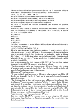 Me encantaba combinar inteligentemente tal ejercicio con la entonación mántrica
de la vocal U, prolongando el sonido como es debido: uuuuuuuuuuuuu...
→ MISTERIOS MAYORES. CAP. 22
La vocal I despierta el cahakra frontal y nos hace clarividentes
La vocal E despierta el chakra tiroideo y nos hace clariaudientes.
La vocal O despierta el chakra del corazón y nos hace intuitivos.
La vocal U despierta el plexo solar y nos vuelve telepáticos.
La vocal A despierta los cahkras pulmonares para recordar las pasadas
encarnaciones.
Las vocales mencionadas se vocalizan sosteniendo el sonido muy largamente en
cada una, combinando metalmente la vocalización con el prânâyama. Se pueden
vocalizar en el siguiente orden:
IIIIIIIIIIIIIII...
EEEEEEE...
OOOOOO...
UUUUUUU...
AAAAAA...
Se imitará mentalmente el sonido del aire, del huracán, de la brisa; cada letra debe
vocalizarse por separado.
→ MENSAJE DE ACUARIO. CAP. X.
El verbo nace siempre de inmaculadas concepciones. El verbo es siempre hijo de
vírgenes purísimas. La madre del Verbo es siempre una mujer. Jesús crucificado en
su cruz sangrando y lleno de dolor dirigiéndose a su madre dijo: “Mujer, he ahí a tu
hijo”. (Juan 19:26). Refiriéndose a Juan que estaba junto a María. “Después dice al
discípulo: He ahí a tu madre. Y desde aquella hora el discípulo (Juan) la recibió
consigo”. (Juan 19:27).
Juan se descompone en las cinco vocales, así: I.E.O.U.A.N. Con estas cinco vocales
formamos los MANTRAM. Juan es el verbo. La gran palabra.
“De cierto, de cierto te digo que el que no naciere del Agua (Semen) y del espíritu
(Fuego), no puede entrar en el reino de Dios”. (Jn. 3:5). Todos los 21 versículos del
capítulo 3 de San Juan, encierran el Gran Arcano.
El Arcano AZF, es el gran arcano.
“Y como Moisés levantó la serpiente en el Desierto, así es necesario que el Hijo del
hombre sea levantado” (Jn. 3:14). Aquel que lo encarne, lo levanta, lo resucita
dentro de sí mismo.
“De cierto, de cierto te digo, que lo que sabemos hablamos, y lo que hemos visto
testificamos; Y no recibís nuestro testimonio” (Jn. 3:11). Nuestro divino Salvador
da testimonio de lo que él vió y experimentó por sí mismo. Jesús es hijo del Agua y
del fuego. La madre del verbo es siempre una mujer. “Y nadie subió al cielo, sino el
que descendió del cielo, el Hijo del Hombre que está en el cielo”. (Jn. 3:13).
Debemos disolver el Yo. El Yo no vino del cielo, no puede subir al cielo. Solo el
hijo del hombre sube al cielo porque descendió del cielo.
Todo vive por el verbo. Todo se sostiene por el Verbo.
Las cinco vocales I.E.O.U.A., resuenan como un arpa milagrosa del cosmos
infinito, en el fuego flamígero, en el aire impetuoso, en las olas embravecidas, y en
la perfumada tierra.

www.iglisaw.com * www.icglisaw.com

 