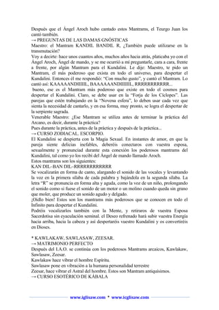 Después que el Ángel Aroch hubo cantado estos Mantrams, el Teurgo Juan los
cantó también.
→ PREGUNTAS DE LAS DAMAS GNÓSTICAS
Maestro: el Mantram KANDIL BANDIL R, ¿También puede utilizarse en la
transmutación?
Voy a decirte: hace unos cuantos años, muchos años hacia atrás, platicaba yo con el
Ángel Aroch, Ángel de mando, y se me ocurrió a mí preguntarle, cara a cara, frente
a frente, por algún Mantram para el Kundalini. Le dije: Maestro, te pido un
Mantram, el más poderoso que exista en todo el universo, para despertar el
Kundalini. Entonces él me respondió: “Con mucho gusto”, y cantó el Mantram. Lo
cantó así: KAAAAANDIIIIIL, BAAAAAANDIIIIIIL, RRRRRRRRRRR...
bueno, ese es el Mantram más poderoso que existe en todo el cosmos para
despertar el Kundalini. Claro, se debe usar en la “Forja de los Cíclopes”. Las
parejas que estén trabajando en la “Novena esfera”, lo deben usar cada vez que
sienta la necesidad de cantarlo, y en esa forma, muy pronto, se logra el despertar de
la serpiente sagrada.
Venerable Maestro: ¿Ese Mantram se utiliza antes de terminar la práctica del
Arcano, es decir, durante la práctica?
Pues durante la práctica, antes de la práctica y después de la práctica...
→ CURSO ZODIACAL. ESCORPIO.
El Kundalini se despierta con la Magia Sexual. En instantes de amor, en que la
pareja siente delicias inefables, deberéis conectaros con vuestra esposa,
sexualmente y pronunciad durante esta conexión los poderosos mantrams del
Kundalini, tal como yo los recibí del Ángel de mando llamado Aroch.
Estos mantrams son los siguientes:
KAN DIL–BAN DIL–RRRRRRRRRRRR
Se vocalizarán en forma de canto, alargando el sonido de las vocales y levantando
la voz en la primera sílaba de cada palabra y bajándola en la segunda sílaba. La
letra “R” se pronuncia en forma alta y aguda, como la voz de un niño, prolongando
el sonido como si fuese el sonido de un motor o un molino cuando queda sin grano
que moler, que produce un sonido agudo y delgado.
¡Oídlo bien! Estos son los mantrams más poderosos que se conocen en todo el
Infinito para despertar el Kundalini.
Podréis vocalizarlos también con la Mente, y retiraros de vuestra Esposa
Sacerdotisa sin eyaculación seminal. el Deseo refrenado hará subir vuestra Energía
hacia arriba, hacia la cabeza y así despertaréis vuestro Kundalini y os convertiréis
en Dioses.
* KAWLAKAW, SAWLASAW, ZEESAR.
→ MATRIMONIO PERFECTO
Después del I.A.O. se continúa con los poderosos Mantrams arcaicos, Kawlakaw,
Sawlasaw, Zeesar.
Kawlakaw hace vibrar el hombre Espíritu.
Sawlasaw pone en vibración a la humana personalidad terrestre
Zeesar, hace vibrar el Astral del hombre. Estos son Mantram antiquísimos.
→ CURSO ESOTÉRICO DE KÁBALA

www.iglisaw.com * www.icglisaw.com

 