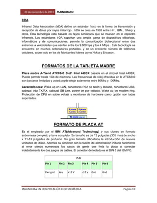 23 de noviembre de 2013

MAINBOARD

IrDA
Infrared Data Association (IrDA) define un estándar físico en la forma de transmisión y
recepción de datos por rayos infrarrojo . IrDA se crea en 1993 entre HP , IBM , Sharp y
otros. Esta tecnología está basada en rayos luminosos que se mueven en el espectro
infrarrojo. Los estándares IrDA soportan una amplia gama de dispositivos eléctricos,
informáticos y de comunicaciones, permite la comunicación bidireccional entre dos
extremos a velocidades que oscilan entre los 9.600 bps y los 4 Mbps . Esta tecnología se
encuentra en muchos ordenadores portátiles, y en un creciente número de teléfonos
celulares, sobre todo en los de fabricantes líderes como Nokia y Ericsson .

FORMATOS DE LA TARJETA MADRE
Placa madre A-Trend ATC6240 Slot1 Intel 440BX basada en el chipset Intel 440BX,
Puede permitir hasta 1Gb de memoria. Las frecuencias de reloj ofrecidas en la ATC6240
son bastante limitadas y usted puede elegir solamente entre 66Mhz y 100Mhz.
Características: Wake up on LAN, conectores PS2 de ratón y teclado, conectores USB,
cabezal Irda TX/RX, cabezal SB-Link, power-on por teclado, Wake up on modem ring,
Protección de CPU en sobre voltaje y monitoreo de hardware como opción son todas
soportadas.

FORMATO DE PLACA AT
Es el empleado por el IBM AT(Advanced Technology) y sus clones en formato
sobremesa completo y torre completo. Su tamaño es de 12 pulgadas (305 mm) de ancho
x 11-13 pulgadas de profundo. Su gran tamaño dificultaba la introducción de nuevas
unidades de disco. Además su conector con la fuente de alimentación inducía fácilmente
al error siendo numerosos los casos de gente que freía la placa al conectar
indebidamente los dos juegos de cables. El conector de teclado es el DIN 5 del IBM PC.

P-8
Pin 1

Pin 2

Pin 3

Pin 4

Pin 5

Pin 6

Pwr gnd

key

+12 V

-12 V

Gnd

Gnd

INGENIERIA EN COMPUTACIÓN E INFORMÁTICA

Página 10

 